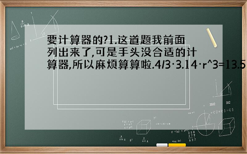 要计算器的?1.这道题我前面列出来了,可是手头没合适的计算器,所以麻烦算算啦.4/3·3.14·r^3=13.5 r^3