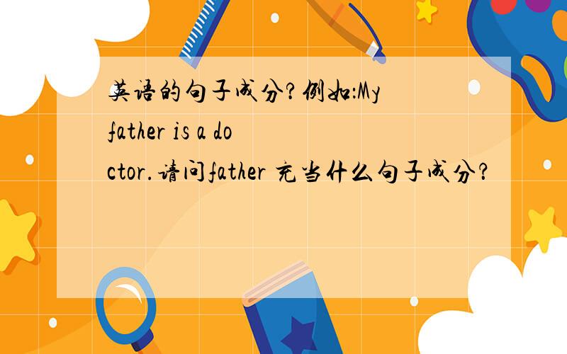 英语的句子成分?例如：My father is a doctor.请问father 充当什么句子成分？