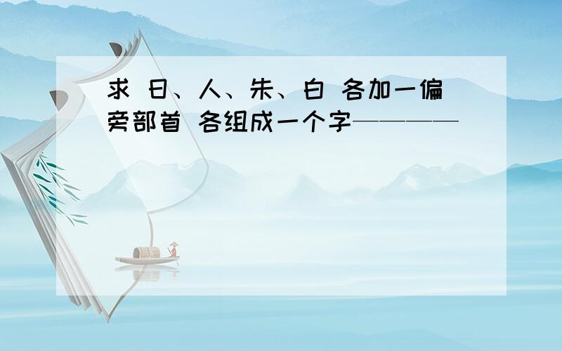 求 日、人、朱、白 各加一偏旁部首 各组成一个字————