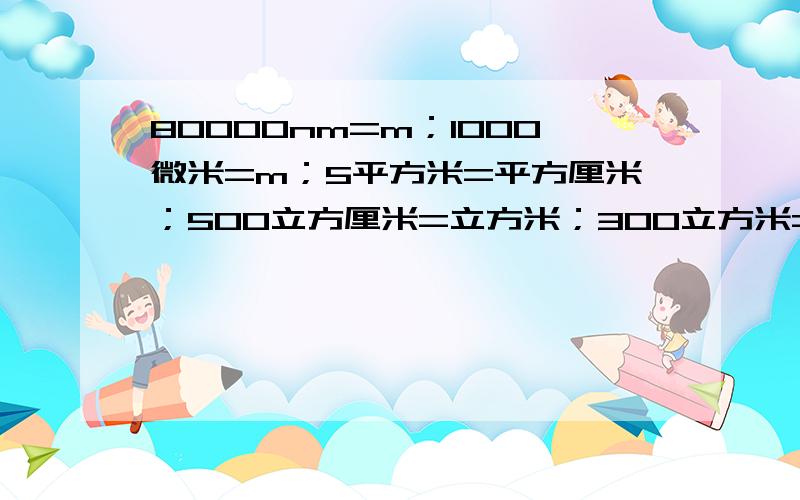 80000nm=m；1000微米=m；5平方米=平方厘米；500立方厘米=立方米；300立方米=立方分米；3立方分米=立