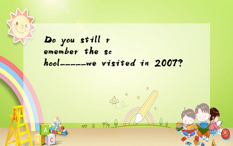 Do you still remember the school_____we visited in 2007?