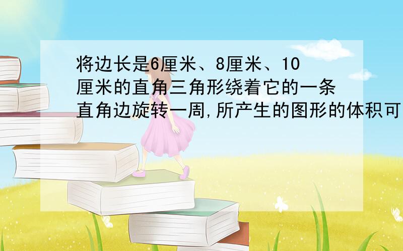 将边长是6厘米、8厘米、10厘米的直角三角形绕着它的一条直角边旋转一周,所产生的图形的体积可能是多少 算