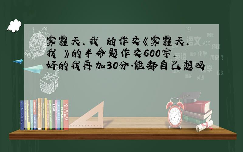 雾霾天,我 的作文《雾霾天,我 》的半命题作文600字,好的我再加30分.能都自己想吗