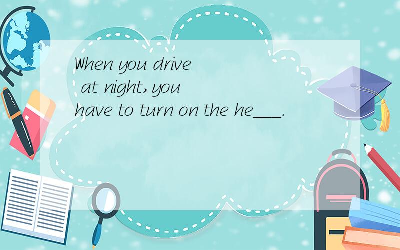 When you drive at night,you have to turn on the he___.