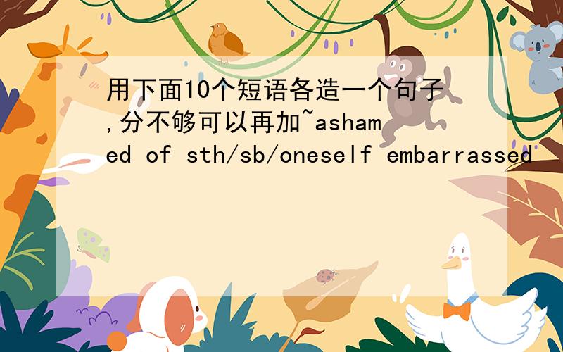 用下面10个短语各造一个句子,分不够可以再加~ashamed of sth/sb/oneself embarrassed