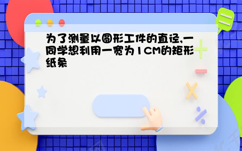 为了测量以圆形工件的直径,一同学想利用一宽为1CM的矩形纸条