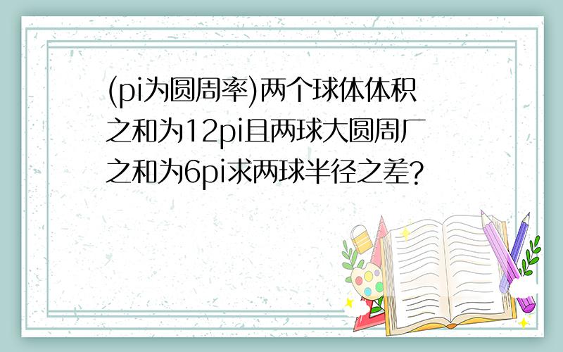 (pi为圆周率)两个球体体积之和为12pi且两球大圆周厂之和为6pi求两球半径之差?