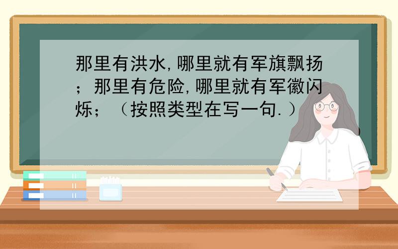 那里有洪水,哪里就有军旗飘扬；那里有危险,哪里就有军徽闪烁；（按照类型在写一句.）