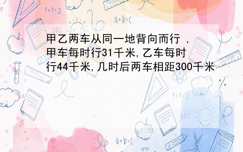 甲乙两车从同一地背向而行 ,甲车每时行31千米,乙车每时行44千米,几时后两车相距300千米