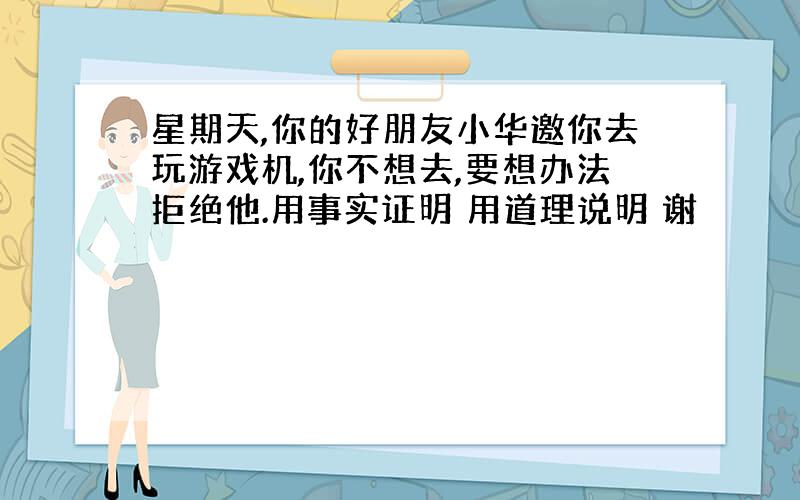 星期天,你的好朋友小华邀你去玩游戏机,你不想去,要想办法拒绝他.用事实证明 用道理说明 谢