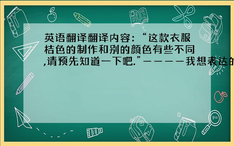 英语翻译翻译内容：“这款衣服桔色的制作和别的颜色有些不同,请预先知道一下吧.”————我想表达的意思是,这款衣服款式外形