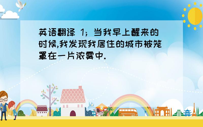 英语翻译 1；当我早上醒来的时候,我发现我居住的城市被笼罩在一片浓雾中.