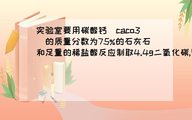 实验室要用碳酸钙(caco3)的质量分数为75%的石灰石和足量的稀盐酸反应制取4.4g二氧化碳,则至少需要这种石灰石多少