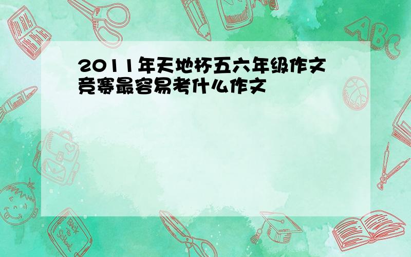 2011年天地杯五六年级作文竞赛最容易考什么作文