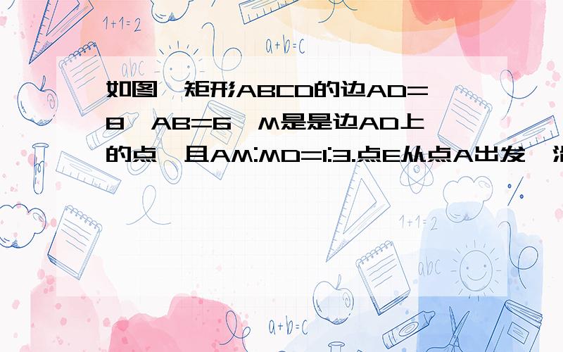 如图,矩形ABCD的边AD=8,AB=6,M是是边AD上的点,且AM:MD=1:3.点E从点A出发,沿AB运动到点B停止