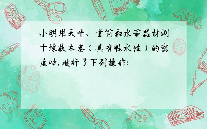 小明用天平、量筒和水等器材测干燥软木塞（具有吸水性）的密度时,进行了下列操作：