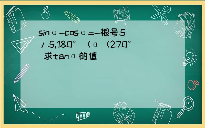 sinα-cosα=-根号5/5,180°＜α＜270° 求tanα的值