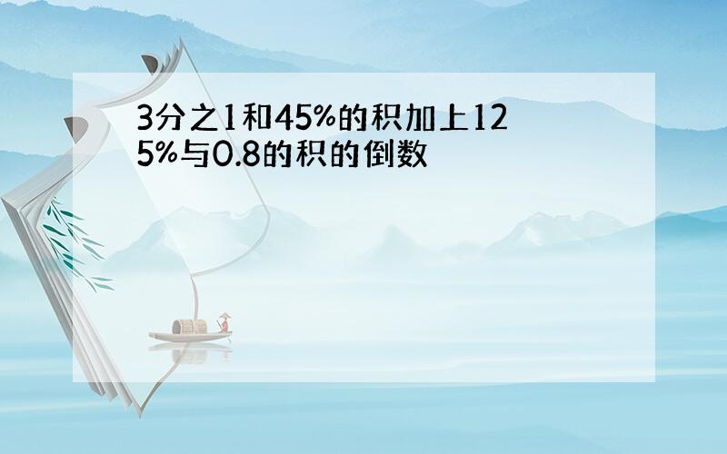 3分之1和45%的积加上125%与0.8的积的倒数