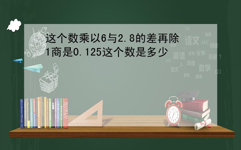 这个数乘以6与2.8的差再除1商是0.125这个数是多少