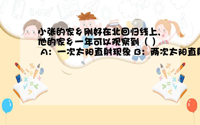 小张的家乡刚好在北回归线上,他的家乡一年可以观察到（ ） A：一次太阳直射现象 B：两次太阳直射现象 C