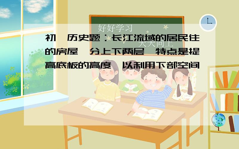 初一历史题：长江流域的居民住的房屋,分上下两层,特点是提高底板的高度,以利用下部空间