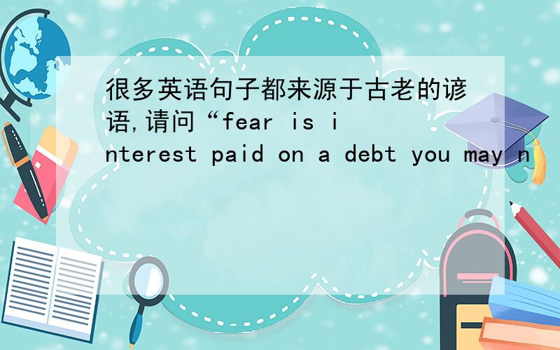 很多英语句子都来源于古老的谚语,请问“fear is interest paid on a debt you may n