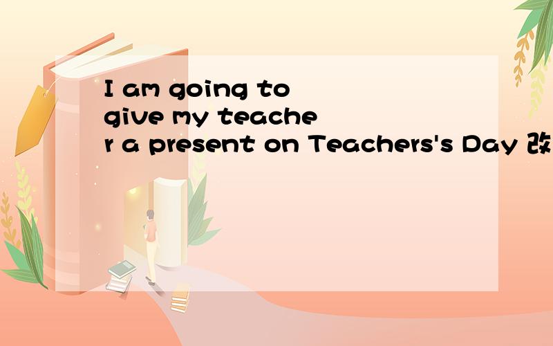 I am going to give my teacher a present on Teachers's Day 改为