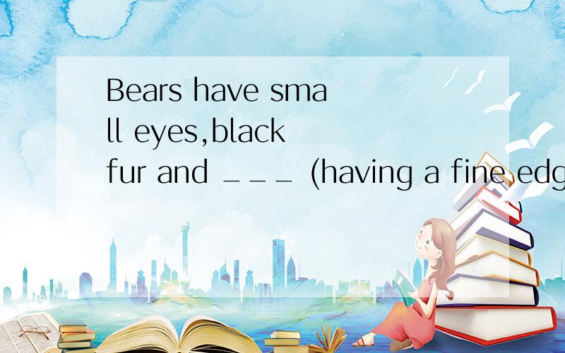 Bears have small eyes,black fur and ___ (having a fine edge