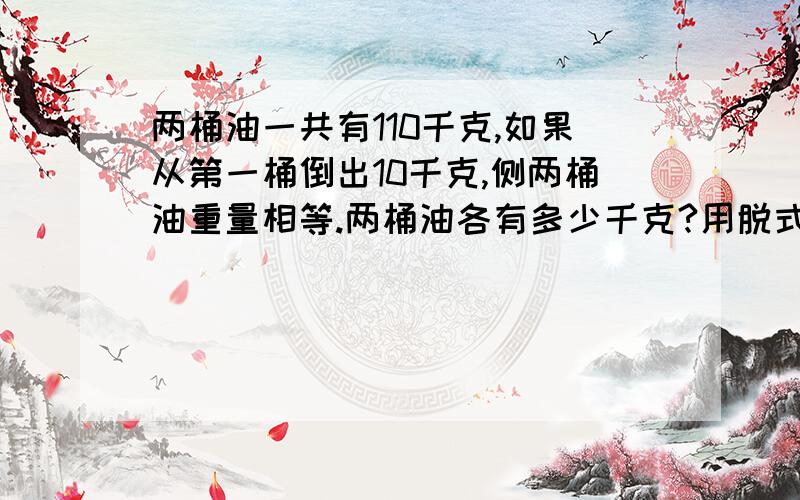 两桶油一共有110千克,如果从第一桶倒出10千克,侧两桶油重量相等.两桶油各有多少千克?用脱式计算