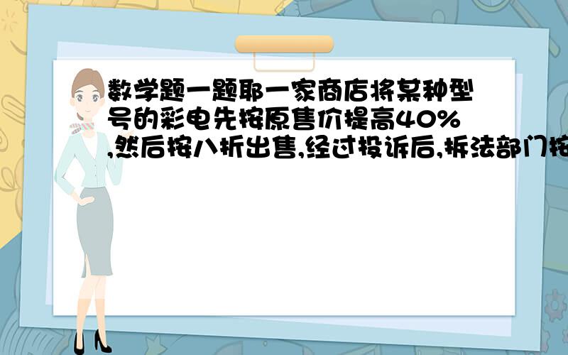 数学题一题耶一家商店将某种型号的彩电先按原售价提高40%,然后按八折出售,经过投诉后,拆法部门按以得非法收入的10倍处以