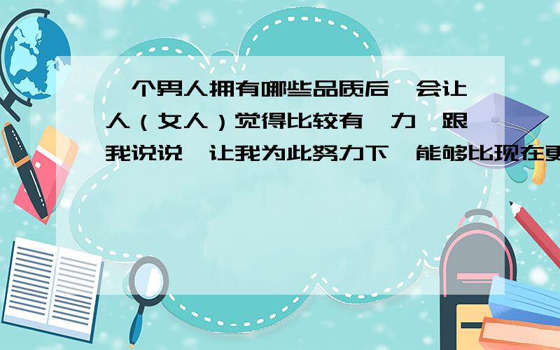 一个男人拥有哪些品质后,会让人（女人）觉得比较有魅力,跟我说说,让我为此努力下,能够比现在更好