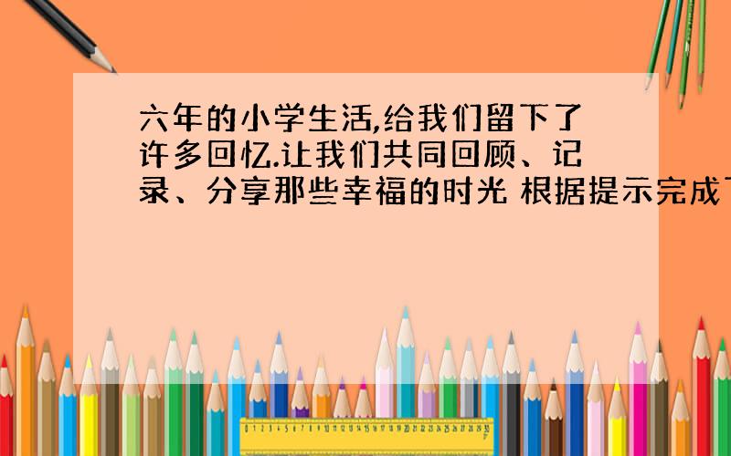 六年的小学生活,给我们留下了许多回忆.让我们共同回顾、记录、分享那些幸福的时光 根据提示完成下列句子