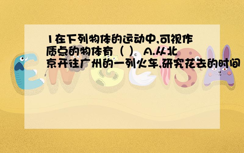 1在下列物体的运动中,可视作质点的物体有（ ） A.从北京开往广州的一列火车,研究花去的时间 B