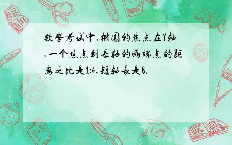 数学考试中.椭圆的焦点在Y轴,一个焦点到长轴的两端点的距离之比是1：4,短轴长是8.