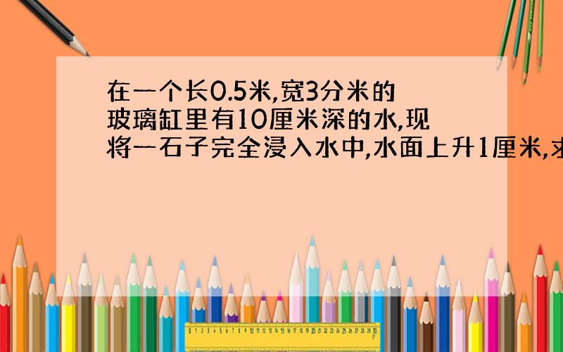 在一个长0.5米,宽3分米的玻璃缸里有10厘米深的水,现将一石子完全浸入水中,水面上升1厘米,求石子的体积