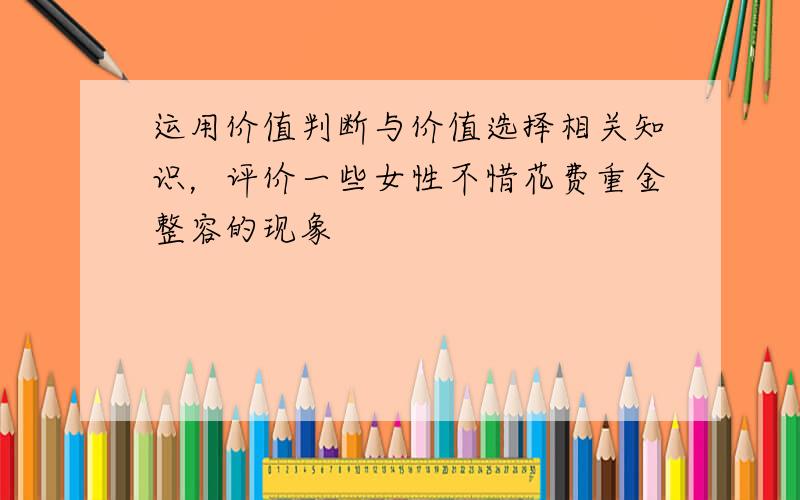 运用价值判断与价值选择相关知识，评价一些女性不惜花费重金整容的现象