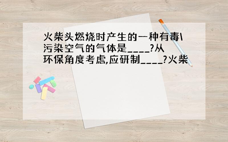 火柴头燃烧时产生的一种有毒\污染空气的气体是____?从环保角度考虑,应研制____?火柴