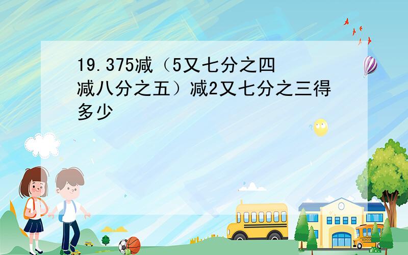 19.375减（5又七分之四减八分之五）减2又七分之三得多少