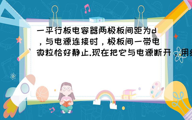 一平行板电容器两极板间距为d，与电源连接时，极板间一带电微粒恰好静止.现在把它与电源断开，用绝缘手柄使两极在d与2d之间