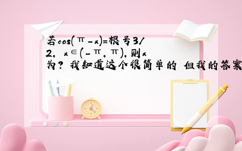 若cos(π-x)=根号3/2, x∈(-π,π),则x为? 我知道这个很简单的 但我的答案就是算不全