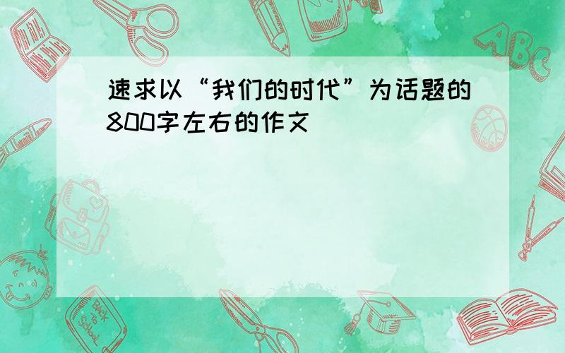 速求以“我们的时代”为话题的800字左右的作文