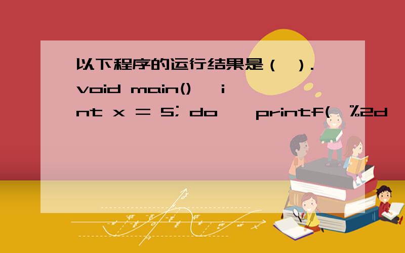 以下程序的运行结果是（ ）.void main() {int x = 5; do { printf(