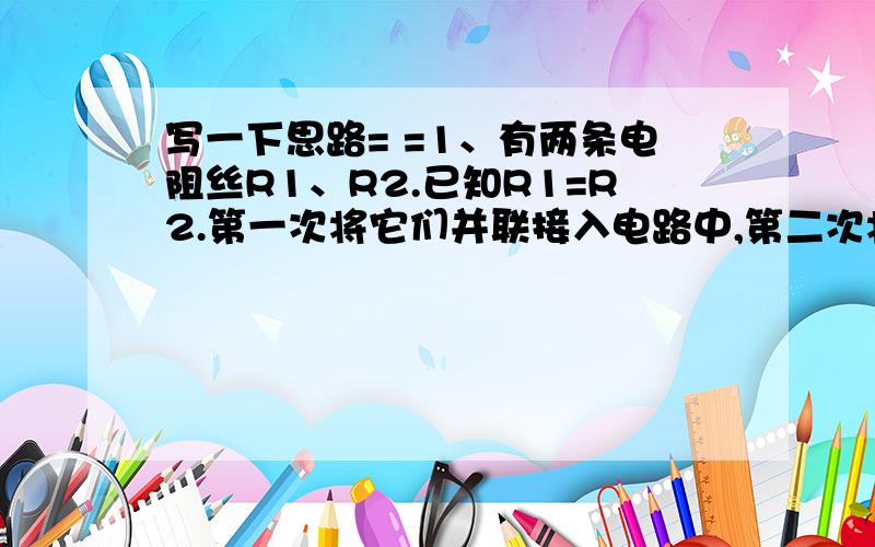 写一下思路= =1、有两条电阻丝R1、R2.已知R1=R2.第一次将它们并联接入电路中,第二次将它们串联接入电路中,在先