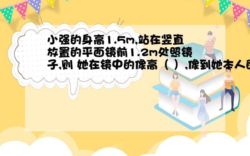 小强的身高1.5m,站在竖直放置的平面镜前1.2m处照镜子,则 她在镜中的像高（ ）,像到她本人的距离为（ ）