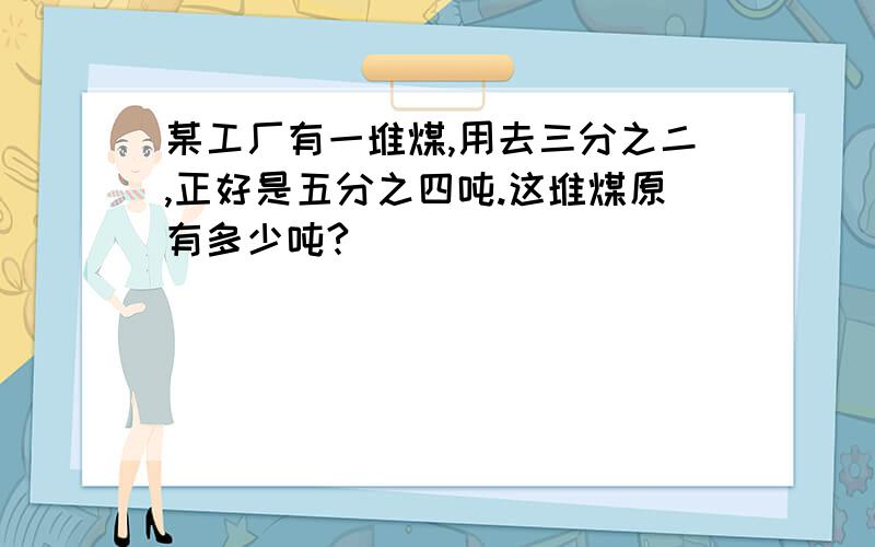 某工厂有一堆煤,用去三分之二,正好是五分之四吨.这堆煤原有多少吨?