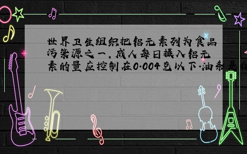 世界卫生组织把铝元素列为食品污染源之一,成人每日摄入铝元素的量应控制在0.004克以下.油条是我国许多地方的传统早点,每