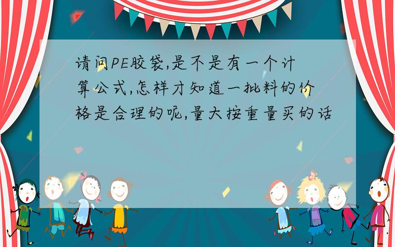 请问PE胶袋,是不是有一个计算公式,怎样才知道一批料的价格是合理的呢,量大按重量买的话