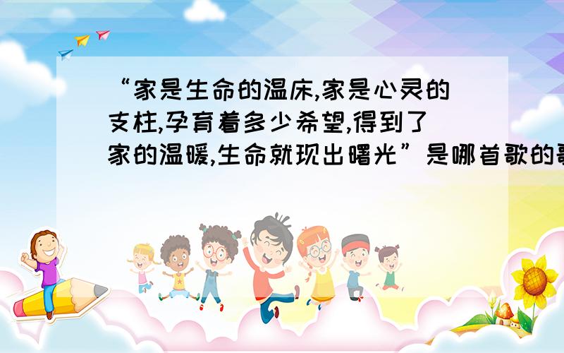 “家是生命的温床,家是心灵的支柱,孕育着多少希望,得到了家的温暖,生命就现出曙光”是哪首歌的歌词?