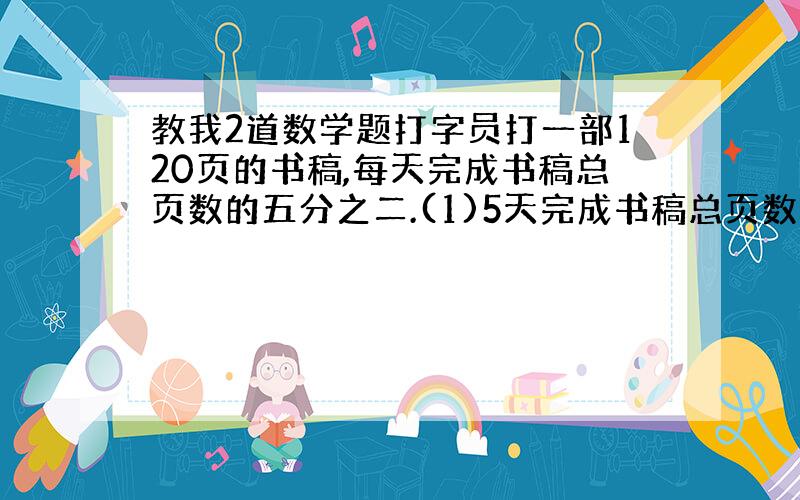 教我2道数学题打字员打一部120页的书稿,每天完成书稿总页数的五分之二.(1)5天完成书稿总页数的几分之几?(2)5天打