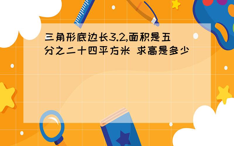 三角形底边长3.2,面积是五分之二十四平方米 求高是多少